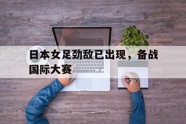 日本女足劲敌已出现，备战国际大赛