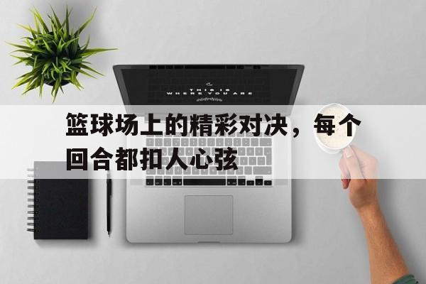 篮球场上的精彩对决，每个回合都扣人心弦的简单介绍